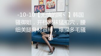 -10-10【无情的屌丶】韩国骚御姐，开档网袜猛扣穴，腰细美腿身材很棒，爆操多毛骚逼