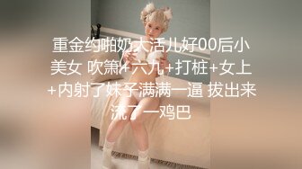 重金约啪奶大活儿好00后小美女 吹箫+六九+打桩+女上+内射了妹子满满一逼 拔出来流了一鸡巴