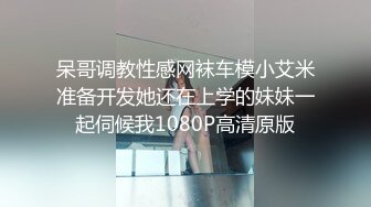 呆哥调教性感网袜车模小艾米准备开发她还在上学的妹妹一起伺候我1080P高清原版