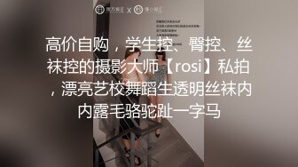 高价自购，学生控、臀控、丝袜控的摄影大师【rosi】私拍，漂亮艺校舞蹈生透明丝袜内内露毛骆驼趾一字马