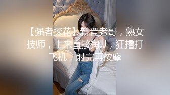 【强者探花】新晋老哥，熟女技师，上来直接掏JJ，狂撸打飞机，射完再按摩