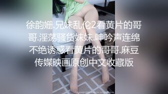 徐韵姗.兄妹乱伦2看黄片的哥哥.淫荡骚货妹妹.呻吟声连绵不绝诱惑看黄片的哥哥.麻豆传媒映画原创中文收藏版