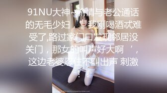 91NU大神~偷情与老公通话的无毛少妇，’我刚喝酒忒难受了,路过家门口发现邻居没关门，那女的叫声好大啊‘，这边老婆忍住不叫出声 刺激！！