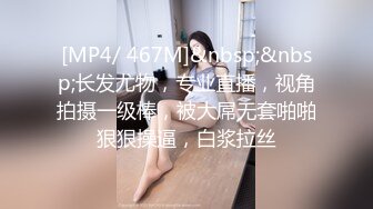 [MP4/ 467M]&nbsp;&nbsp;长发尤物，专业直播，视角拍摄一级棒，被大屌无套啪啪狠狠操逼，白浆拉丝