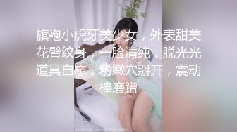 旗袍小虎牙美少女，外表甜美花臂纹身，一脸清纯，脱光光道具自慰，粉嫩穴掰开，震动棒磨蹭